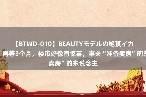 【BTWD-010】BEAUTYモデルの絶頂イカセ4時間 再等3个月，楼市好像有惊喜，事关“准备卖房”的东说念主