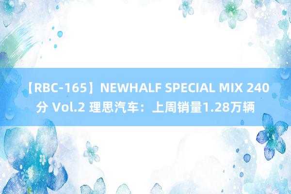 【RBC-165】NEWHALF SPECIAL MIX 240分 Vol.2 理思汽车：上周销量1.28万辆