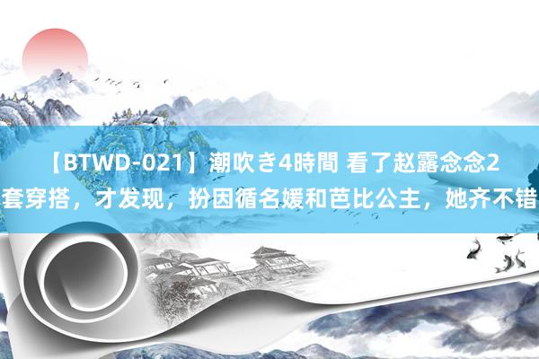 【BTWD-021】潮吹き4時間 看了赵露念念2套穿搭，才发现，扮因循名媛和芭比公主，她齐不错