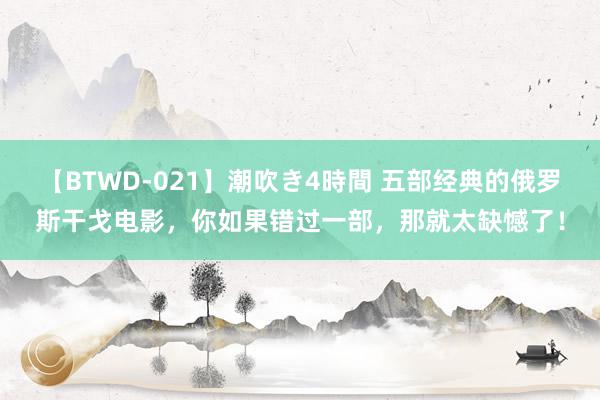 【BTWD-021】潮吹き4時間 五部经典的俄罗斯干戈电影，你如果错过一部，那就太缺憾了！