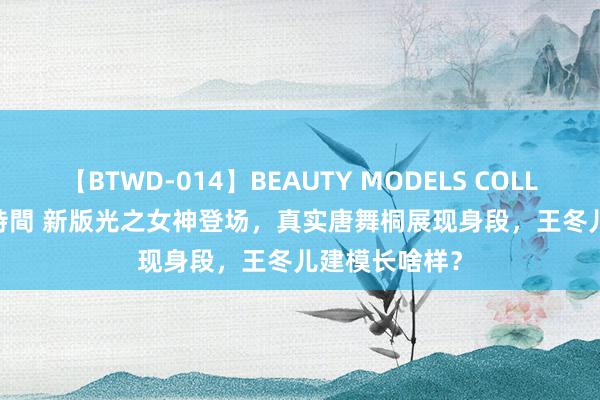 【BTWD-014】BEAUTY MODELS COLLECTION 2 4時間 新版光之女神登场，真实唐舞桐展现身段，王冬儿建模长啥样？