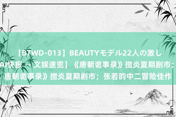 【BTWD-013】BEAUTYモデル22人の激しいピストン4時間 【 AI快报 -- 文娱速览】《唐朝诡事录》搅炎夏期剧市；张若昀中二冒险佳作