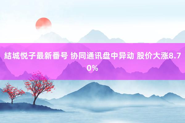 結城悦子最新番号 协同通讯盘中异动 股价大涨8.70%