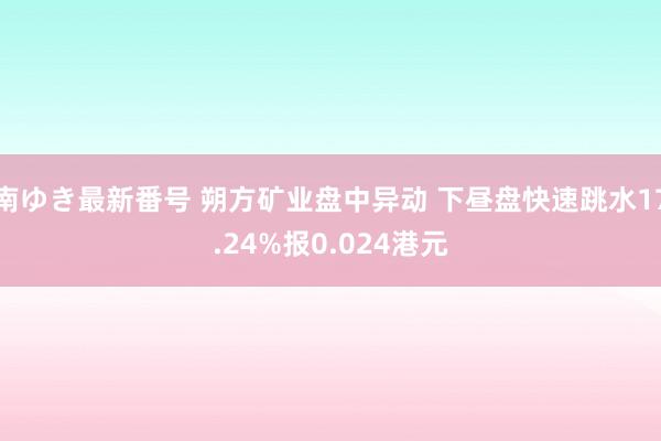 南ゆき最新番号 朔方矿业盘中异动 下昼盘快速跳水17.24%报0.024港元