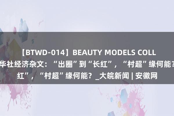 【BTWD-014】BEAUTY MODELS COLLECTION 2 4時間 新华社经济杂文：“出圈”到“长红”，“村超”缘何能？_大皖新闻 | 安徽网