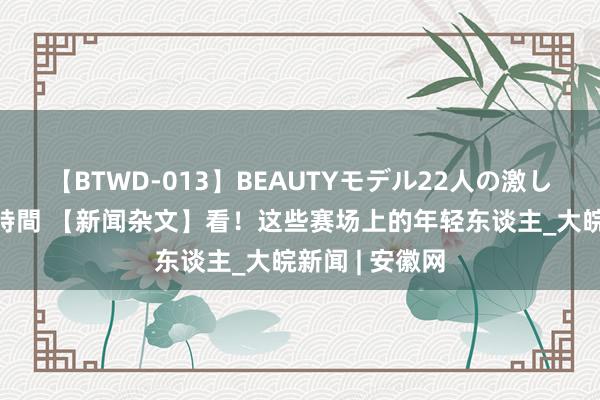 【BTWD-013】BEAUTYモデル22人の激しいピストン4時間 【新闻杂文】看！这些赛场上的年轻东谈主_大皖新闻 | 安徽网