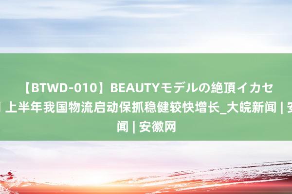 【BTWD-010】BEAUTYモデルの絶頂イカセ4時間 上半年我国物流启动保抓稳健较快增长_大皖新闻 | 安徽网