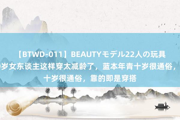 【BTWD-011】BEAUTYモデル22人の玩具責め4時間 40岁女东谈主这样穿太减龄了，蓝本年青十岁很通俗，靠的即是穿搭