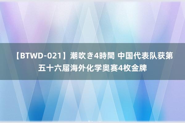 【BTWD-021】潮吹き4時間 中国代表队获第五十六届海外化学奥赛4枚金牌