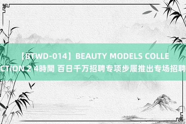 【BTWD-014】BEAUTY MODELS COLLECTION 2 4時間 百日千万招聘专项步履推出专场招聘