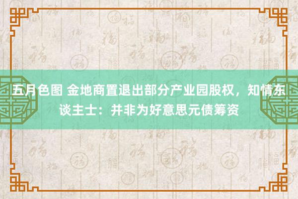 五月色图 金地商置退出部分产业园股权，知情东谈主士：并非为好意思元债筹资