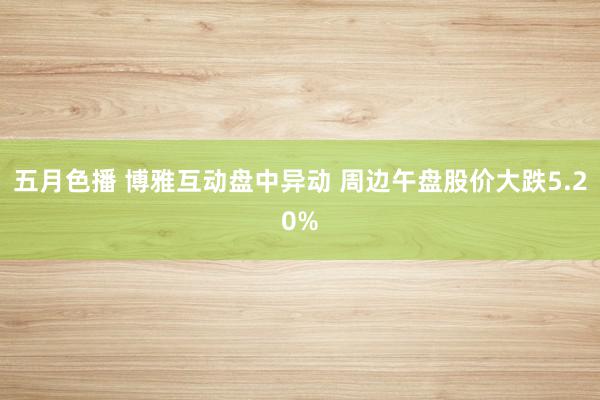 五月色播 博雅互动盘中异动 周边午盘股价大跌5.20%