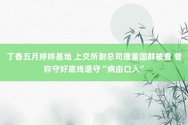 丁香五月婷婷基地 上交所副总司理董国群被查 曾称守好底线退守“病由口入”