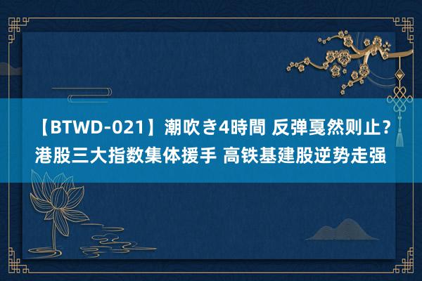 【BTWD-021】潮吹き4時間 反弹戛然则止？港股三大指数集体援手 高铁基建股逆势走强