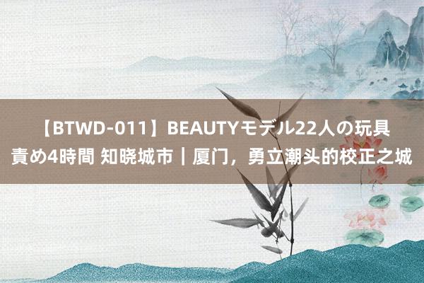 【BTWD-011】BEAUTYモデル22人の玩具責め4時間 知晓城市｜厦门，勇立潮头的校正之城