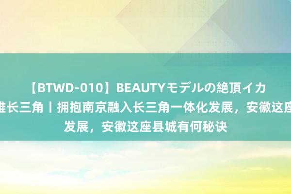 【BTWD-010】BEAUTYモデルの絶頂イカセ4時間 政不雅长三角丨拥抱南京融入长三角一体化发展，安徽这座县城有何秘诀