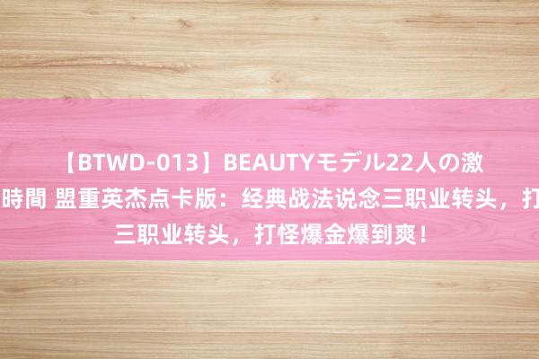 【BTWD-013】BEAUTYモデル22人の激しいピストン4時間 盟重英杰点卡版：经典战法说念三职业转头，打怪爆金爆到爽！