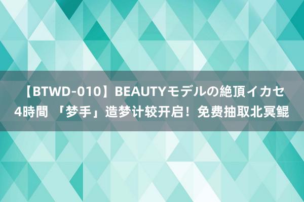 【BTWD-010】BEAUTYモデルの絶頂イカセ4時間 「梦手」造梦计较开启！免费抽取北冥鲲