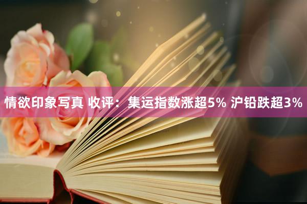 情欲印象写真 收评：集运指数涨超5% 沪铅跌超3%