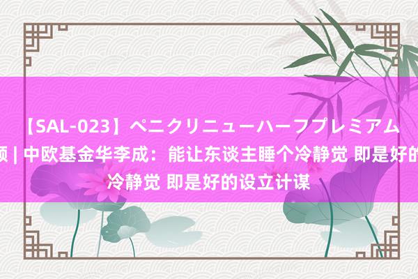 【SAL-023】ペニクリニューハーフプレミアム4時間 视频 | 中欧基金华李成：能让东谈主睡个冷静觉 即是好的设立计谋