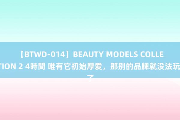 【BTWD-014】BEAUTY MODELS COLLECTION 2 4時間 唯有它初始厚爱，那别的品牌就没法玩了