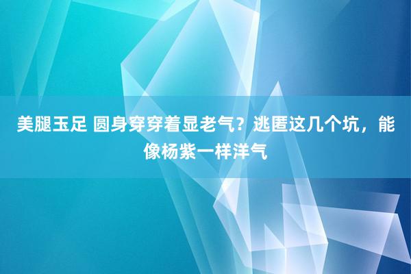 美腿玉足 圆身穿穿着显老气？逃匿这几个坑，能像杨紫一样洋气