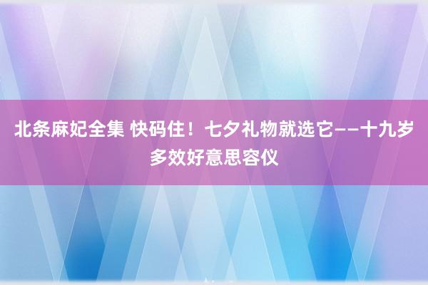 北条麻妃全集 快码住！七夕礼物就选它——十九岁多效好意思容仪