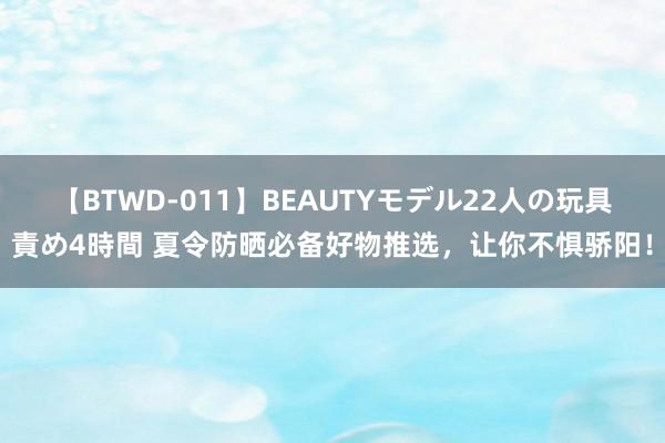 【BTWD-011】BEAUTYモデル22人の玩具責め4時間 夏令防晒必备好物推选，让你不惧骄阳！