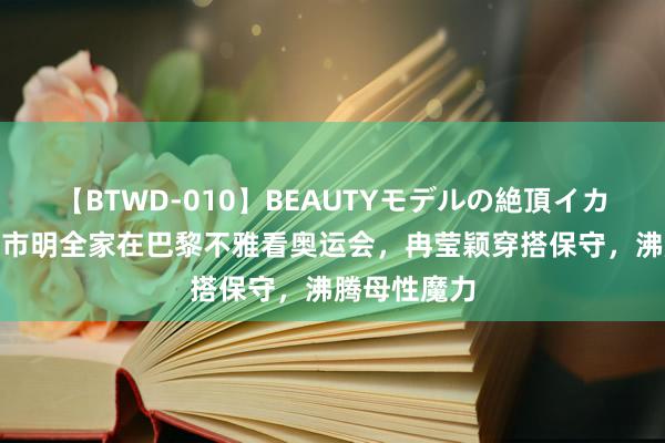 【BTWD-010】BEAUTYモデルの絶頂イカセ4時間 邹市明全家在巴黎不雅看奥运会，冉莹颖穿搭保守，沸腾母性魔力