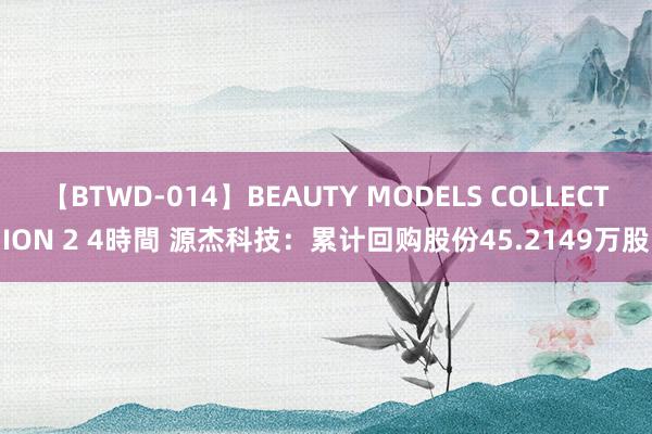 【BTWD-014】BEAUTY MODELS COLLECTION 2 4時間 源杰科技：累计回购股份45.2149万股