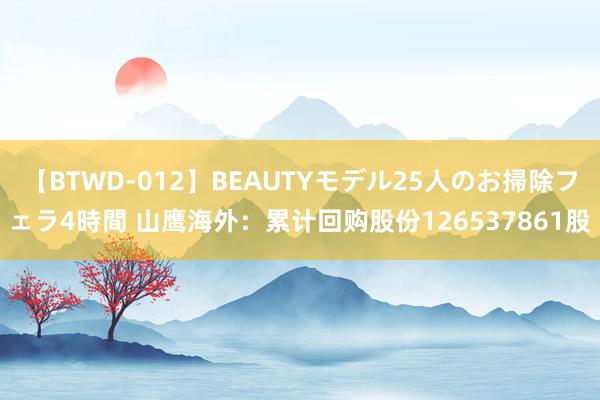 【BTWD-012】BEAUTYモデル25人のお掃除フェラ4時間 山鹰海外：累计回购股份126537861股