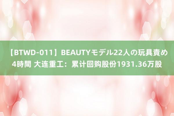 【BTWD-011】BEAUTYモデル22人の玩具責め4時間 大连重工：累计回购股份1931.36万股