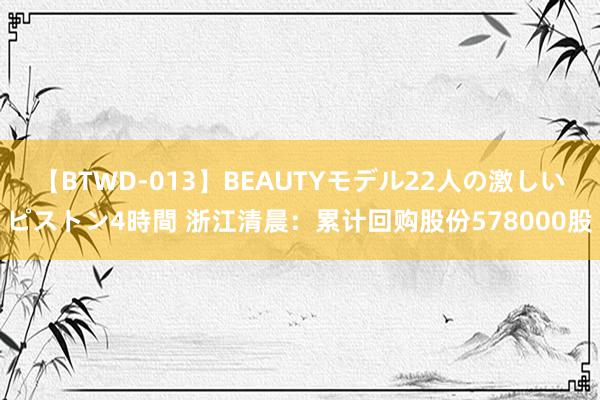 【BTWD-013】BEAUTYモデル22人の激しいピストン4時間 浙江清晨：累计回购股份578000股