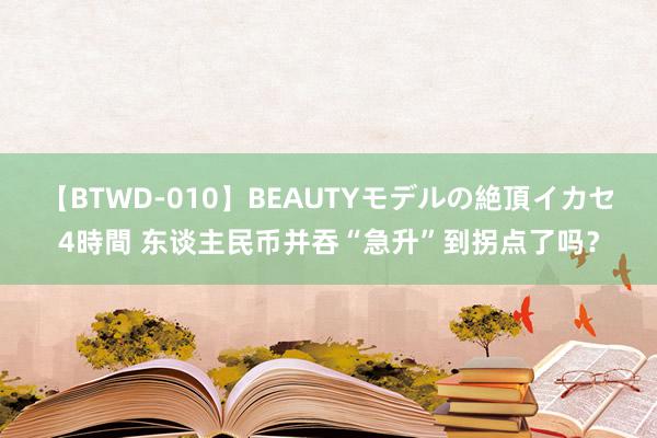 【BTWD-010】BEAUTYモデルの絶頂イカセ4時間 东谈主民币并吞“急升”到拐点了吗？