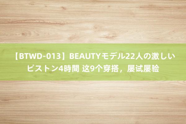 【BTWD-013】BEAUTYモデル22人の激しいピストン4時間 这9个穿搭，屡试屡验