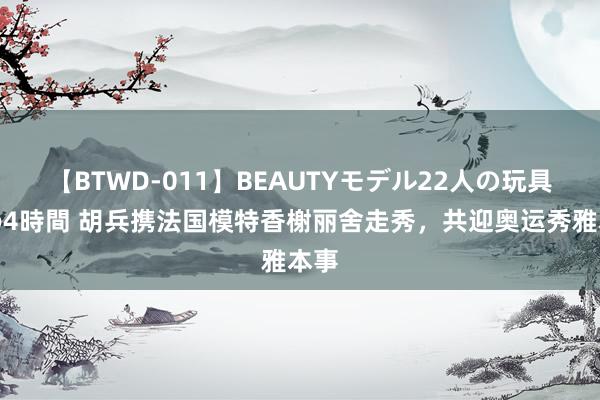 【BTWD-011】BEAUTYモデル22人の玩具責め4時間 胡兵携法国模特香榭丽舍走秀，共迎奥运秀雅本事