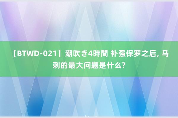 【BTWD-021】潮吹き4時間 补强保罗之后, 马刺的最大问题是什么?