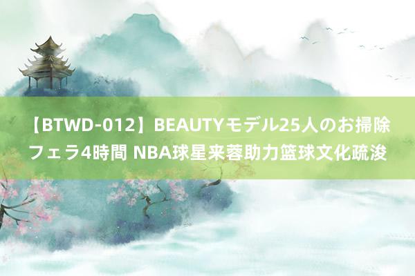 【BTWD-012】BEAUTYモデル25人のお掃除フェラ4時間 NBA球星来蓉助力篮球文化疏浚