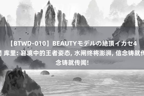 【BTWD-010】BEAUTYモデルの絶頂イカセ4時間 库里: 窘境中的王者姿态, 水闸终将澎湃, 信念铸就传闻!