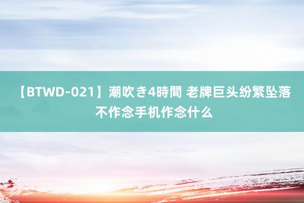 【BTWD-021】潮吹き4時間 老牌巨头纷繁坠落 不作念手机作念什么