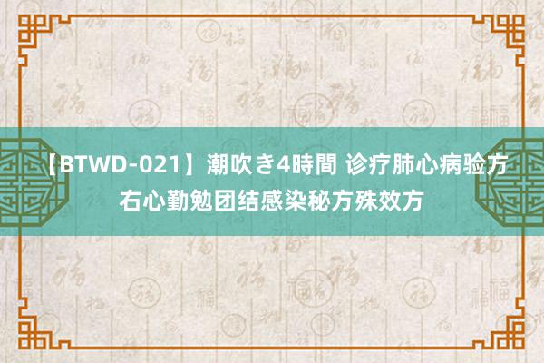 【BTWD-021】潮吹き4時間 诊疗肺心病验方右心勤勉团结感染秘方殊效方