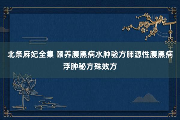 北条麻妃全集 颐养腹黑病水肿验方肺源性腹黑病浮肿秘方殊效方