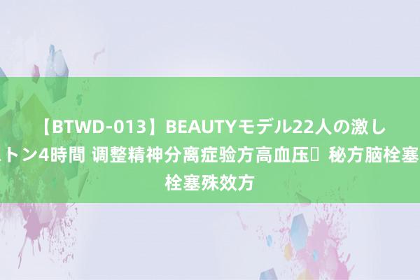 【BTWD-013】BEAUTYモデル22人の激しいピストン4時間 调整精神分离症验方高血压​秘方脑栓塞殊效方