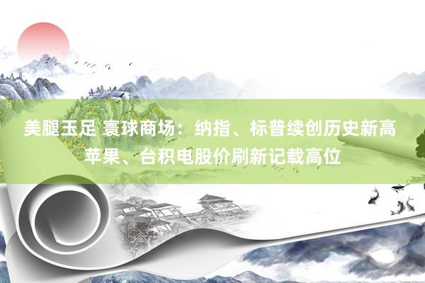 美腿玉足 寰球商场：纳指、标普续创历史新高 苹果、台积电股价刷新记载高位