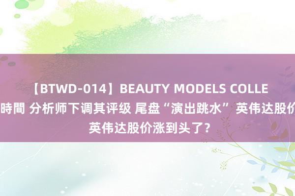 【BTWD-014】BEAUTY MODELS COLLECTION 2 4時間 分析师下调其评级 尾盘“演出跳水” 英伟达股价涨到头了？