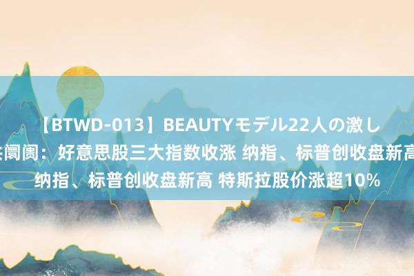 【BTWD-013】BEAUTYモデル22人の激しいピストン4時間 公共阛阓：好意思股三大指数收涨 纳指、标普创收盘新高 特斯拉股价涨超10%