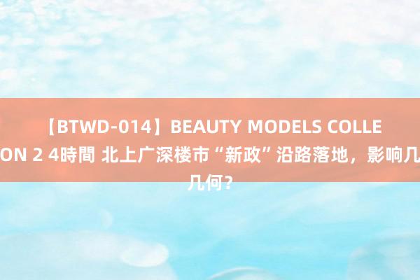 【BTWD-014】BEAUTY MODELS COLLECTION 2 4時間 北上广深楼市“新政”沿路落地，影响几何？