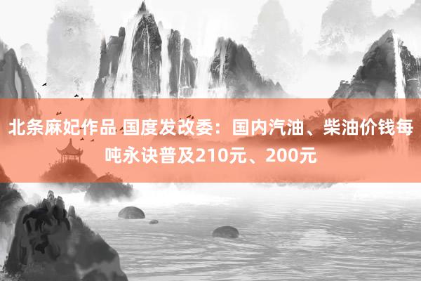 北条麻妃作品 国度发改委：国内汽油、柴油价钱每吨永诀普及210元、200元