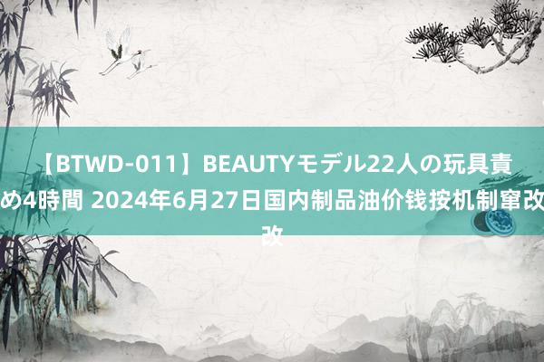 【BTWD-011】BEAUTYモデル22人の玩具責め4時間 2024年6月27日国内制品油价钱按机制窜改