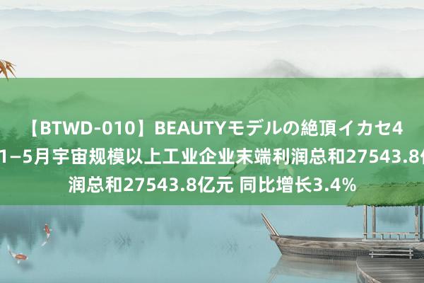 【BTWD-010】BEAUTYモデルの絶頂イカセ4時間 国度统计局：1—5月宇宙规模以上工业企业末端利润总和27543.8亿元 同比增长3.4%